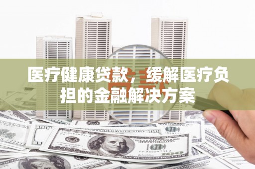 秦汉医疗健康贷款，缓解医疗负担的金融解决方案