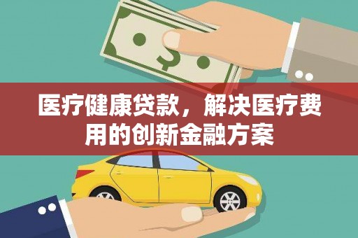 秦汉医疗健康贷款，解决医疗费用的创新金融方案