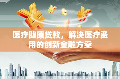 秦汉医疗健康贷款，解决医疗费用的创新金融方案