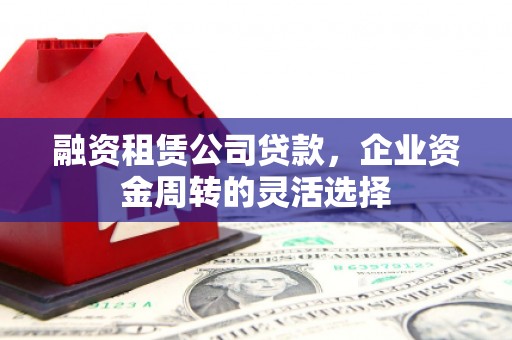秦汉融资租赁公司贷款，企业资金周转的灵活选择