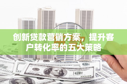秦汉创新贷款营销方案，提升客户转化率的五大策略
