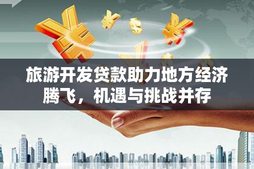 秦汉旅游开发贷款助力地方经济腾飞，机遇与挑战并存