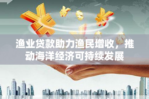 秦汉渔业贷款助力渔民增收，推动海洋经济可持续发展