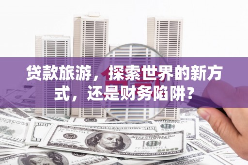 秦汉贷款旅游，探索世界的新方式，还是财务陷阱？