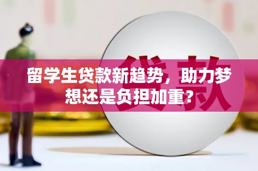 秦汉留学生贷款新趋势，助力梦想还是负担加重？